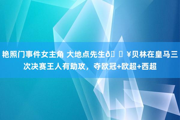 艳照门事件女主角 大地点先生?贝林在皇马三次决赛王人有助攻，夺欧冠+欧超+西超