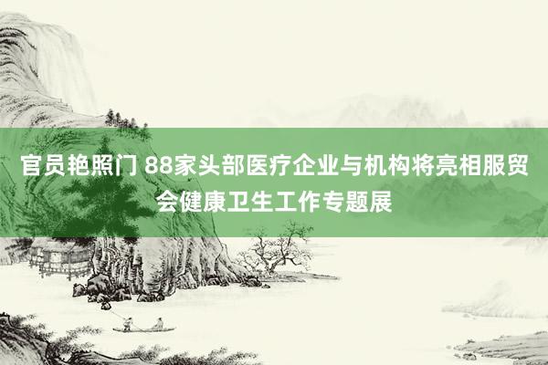 官员艳照门 88家头部医疗企业与机构将亮相服贸会健康卫生工作专题展