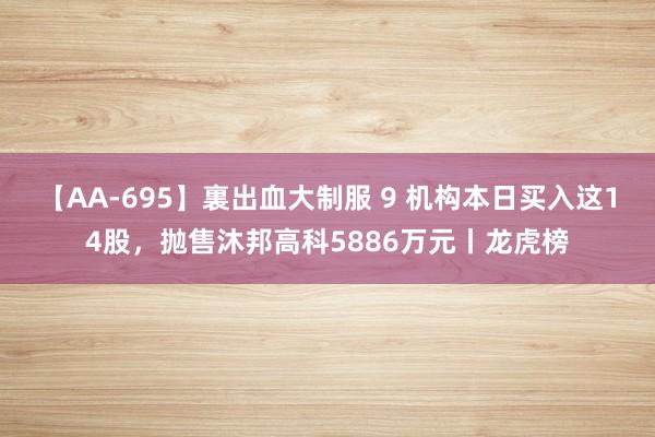 【AA-695】裏出血大制服 9 机构本日买入这14股，抛售沐邦高科5886万元丨龙虎榜