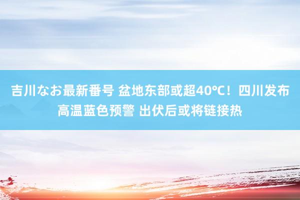 吉川なお最新番号 盆地东部或超40℃！四川发布高温蓝色预警 出伏后或将链接热