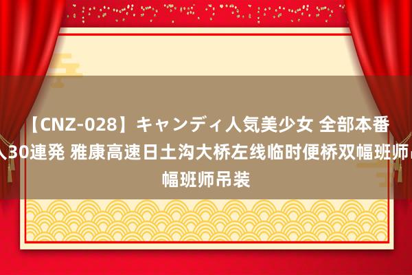 【CNZ-028】キャンディ人気美少女 全部本番15人30連発 雅康高速日土沟大桥左线临时便桥双幅班师吊装