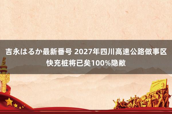 吉永はるか最新番号 2027年四川高速公路做事区快充桩将已矣100%隐敝