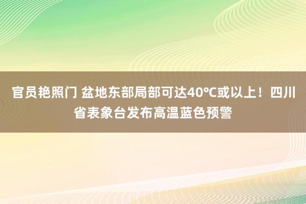 官员艳照门 盆地东部局部可达40℃或以上！四川省表象台发布高温蓝色预警