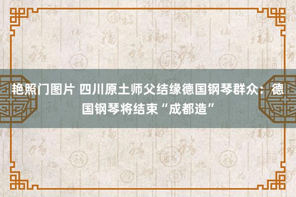 艳照门图片 四川原土师父结缘德国钢琴群众：德国钢琴将结束“成都造”