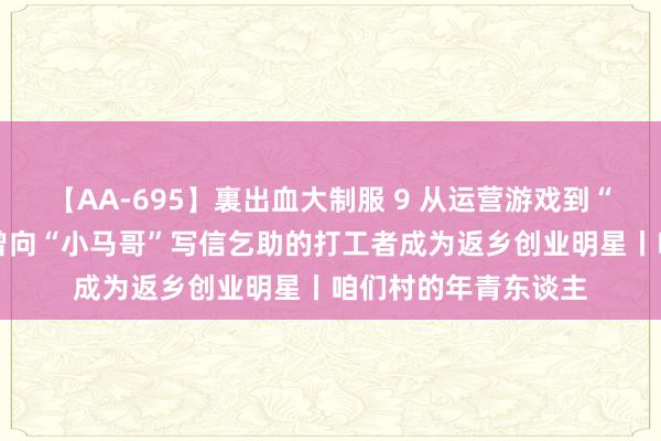 【AA-695】裏出血大制服 9 从运营游戏到“跨界”栽培无花果 曾向“小马哥”写信乞助的打工者成为返乡创业明星丨咱们村的年青东谈主