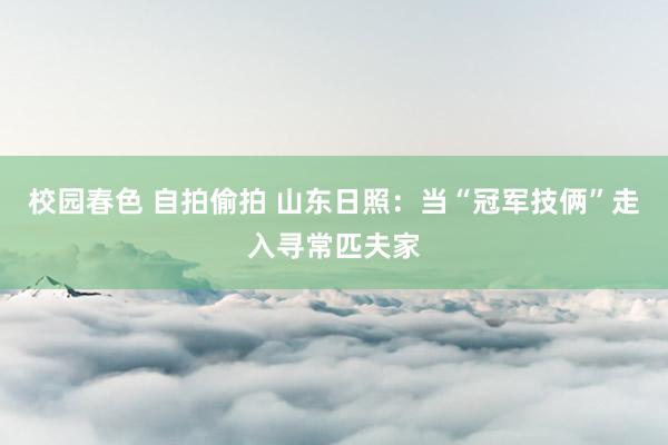 校园春色 自拍偷拍 山东日照：当“冠军技俩”走入寻常匹夫家