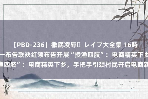 【PBD-236】徹底凌辱・レイプ大全集 16時間 第2集 临沂市税务局第一布告联袂红领布告开展“授渔四肢”：电商精英下乡，手把手引颈村民开启电商新篇章