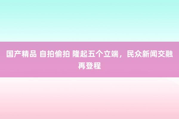 国产精品 自拍偷拍 隆起五个立端，民众新闻交融再登程