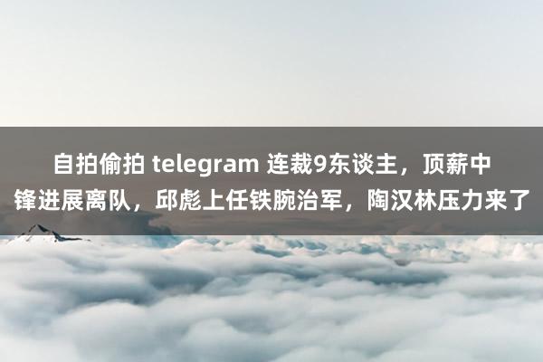 自拍偷拍 telegram 连裁9东谈主，顶薪中锋进展离队，邱彪上任铁腕治军，陶汉林压力来了