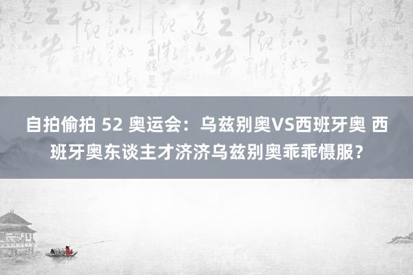 自拍偷拍 52 奥运会：乌兹别奥VS西班牙奥 西班牙奥东谈主才济济乌兹别奥乖乖慑服？