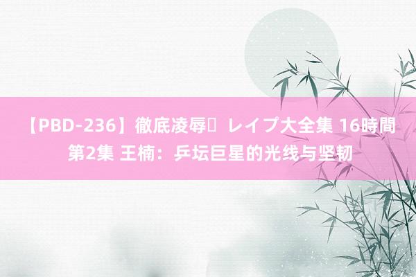 【PBD-236】徹底凌辱・レイプ大全集 16時間 第2集 王楠：乒坛巨星的光线与坚韧