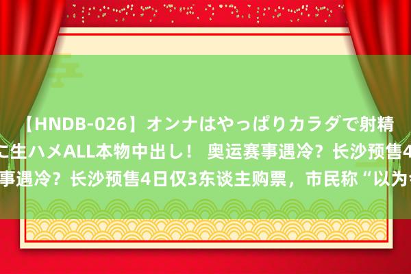 【HNDB-026】オンナはやっぱりカラダで射精する 厳選美巨乳ボディに生ハメALL本物中出し！ 奥运赛事遇冷？长沙预售4日仅3东谈主购票，市民称“以为会爆满”