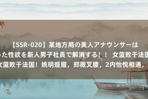 【SSR-020】某地方局の美人アナウンサーは忙し過ぎて溜まりまくった性欲を新人男子社員で解消する！！ 女篮败于法国！姚明蹙眉，郑薇叉腰，2内怡悦相通，全员折腰离场