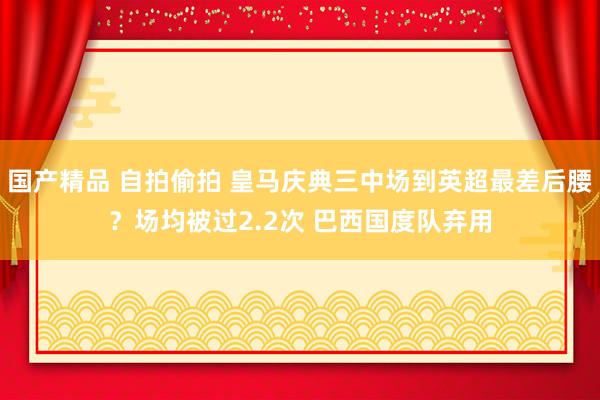 国产精品 自拍偷拍 皇马庆典三中场到英超最差后腰？场均被过2.2次 巴西国度队弃用