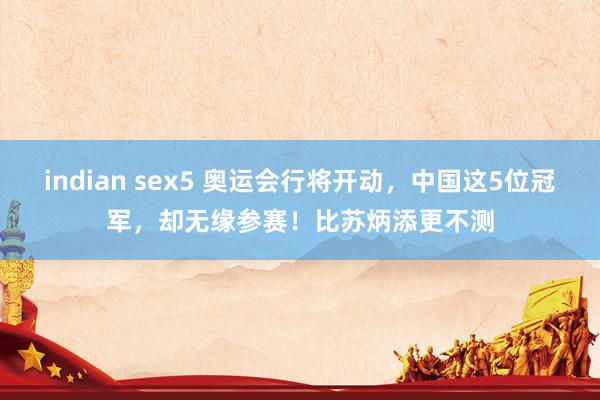 indian sex5 奥运会行将开动，中国这5位冠军，却无缘参赛！比苏炳添更不测