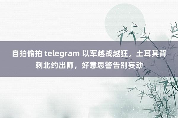 自拍偷拍 telegram 以军越战越狂，土耳其背刺北约出师，好意思警告别妄动