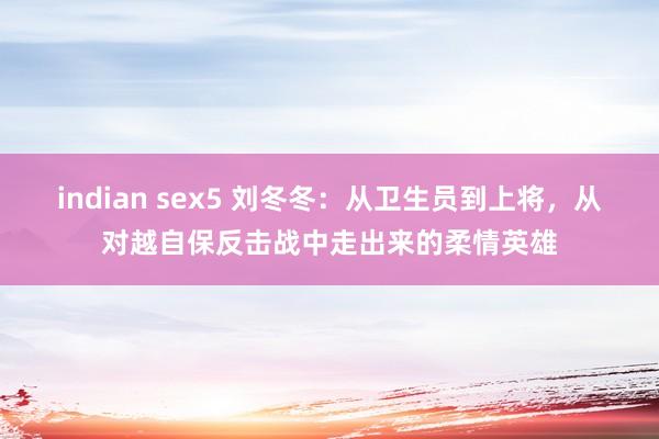 indian sex5 刘冬冬：从卫生员到上将，从对越自保反击战中走出来的柔情英雄