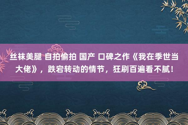 丝袜美腿 自拍偷拍 国产 口碑之作《我在季世当大佬》，跌宕转动的情节，狂刷百遍看不腻！