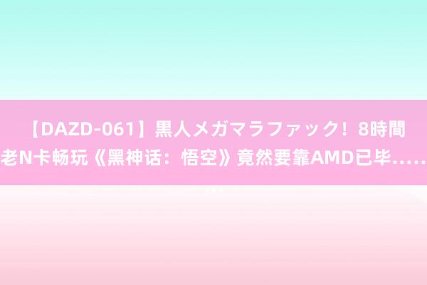 【DAZD-061】黒人メガマラファック！8時間 老N卡畅玩《黑神话：悟空》竟然要靠AMD已毕……