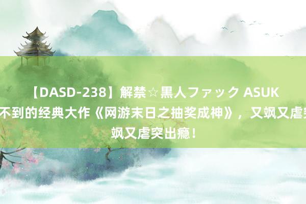 【DASD-238】解禁☆黒人ファック ASUKA 遐想不到的经典大作《网游末日之抽奖成神》，又飒又虐突出瘾！