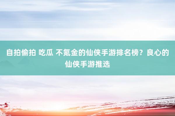 自拍偷拍 吃瓜 不氪金的仙侠手游排名榜？良心的仙侠手游推选