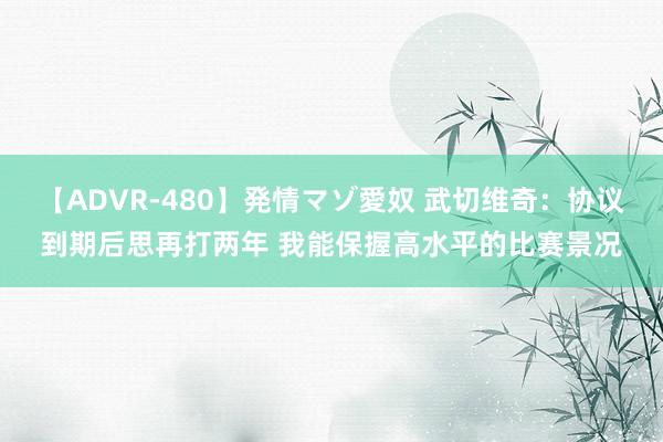 【ADVR-480】発情マゾ愛奴 武切维奇：协议到期后思再打两年 我能保握高水平的比赛景况