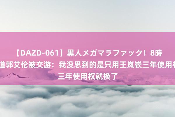 【DAZD-061】黒人メガマラファック！8時間 杨毅道郭艾伦被交游：我没思到的是只用王岚嵚三年使用权就换了