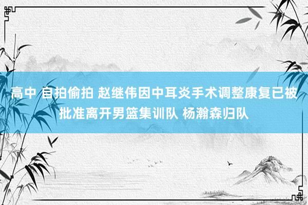 高中 自拍偷拍 赵继伟因中耳炎手术调整康复已被批准离开男篮集训队 杨瀚森归队