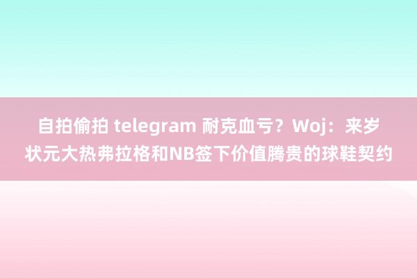 自拍偷拍 telegram 耐克血亏？Woj：来岁状元大热弗拉格和NB签下价值腾贵的球鞋契约