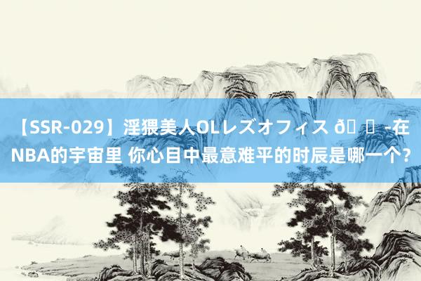 【SSR-029】淫猥美人OLレズオフィス ?在NBA的宇宙里 你心目中最意难平的时辰是哪一个？