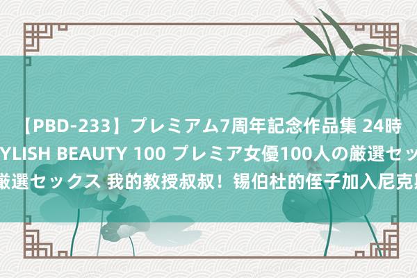 【PBD-233】プレミアム7周年記念作品集 24時間 PREMIUM STYLISH BEAUTY 100 プレミア女優100人の厳選セックス 我的教授叔叔！锡伯杜的侄子加入尼克斯教授组任视频助理配合员