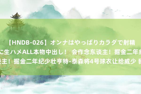 【HNDB-026】オンナはやっぱりカラダで射精する 厳選美巨乳ボディに生ハメALL本物中出し！ 会作念东谈主！掘金二年纪少壮亨特-泰森将4号球衣让给威少 我方改穿5号