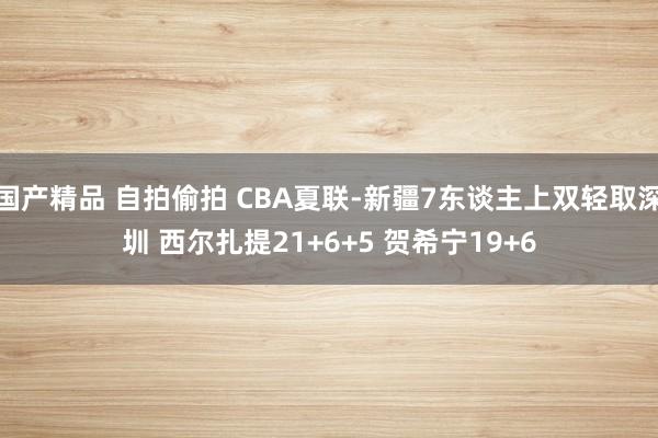 国产精品 自拍偷拍 CBA夏联-新疆7东谈主上双轻取深圳 西尔扎提21+6+5 贺希宁19+6