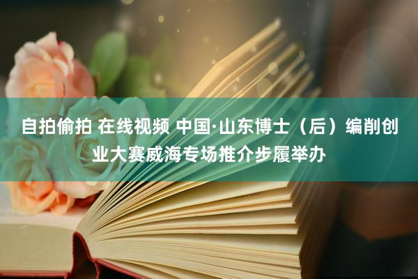 自拍偷拍 在线视频 中国·山东博士（后）编削创业大赛威海专场推介步履举办