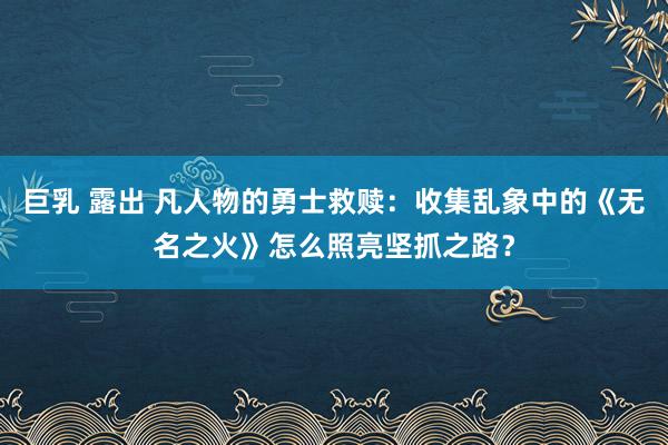 巨乳 露出 凡人物的勇士救赎：收集乱象中的《无名之火》怎么照亮坚抓之路？