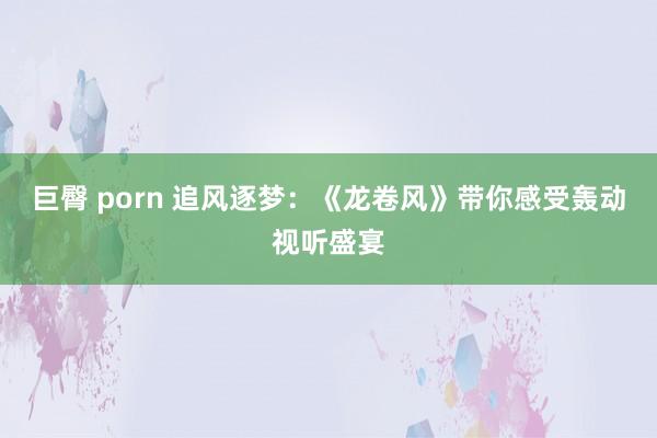 巨臀 porn 追风逐梦：《龙卷风》带你感受轰动视听盛宴