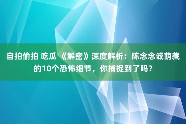 自拍偷拍 吃瓜 《解密》深度解析：陈念念诚荫藏的10个恐怖细节，你捕捉到了吗？