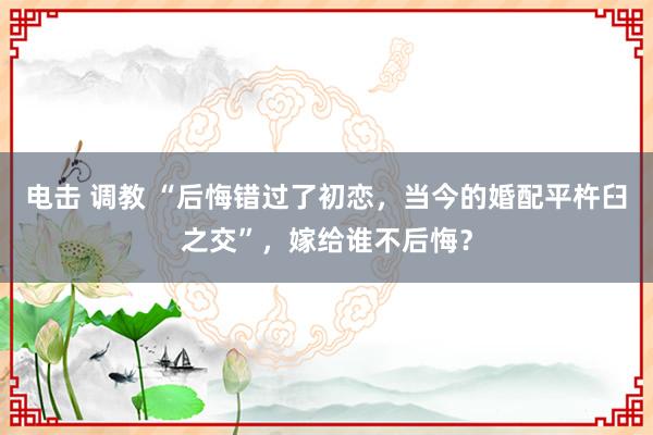 电击 调教 “后悔错过了初恋，当今的婚配平杵臼之交”，嫁给谁不后悔？