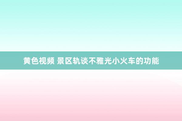 黄色视频 景区轨谈不雅光小火车的功能