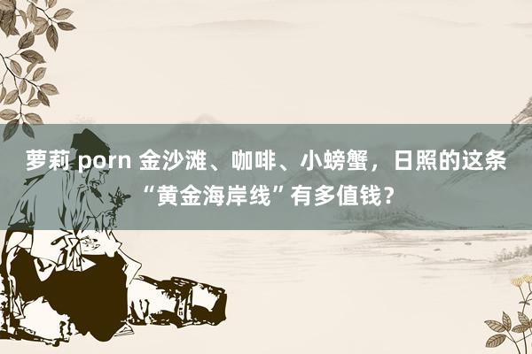 萝莉 porn 金沙滩、咖啡、小螃蟹，日照的这条“黄金海岸线”有多值钱？