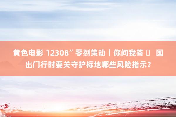 黄色电影 12308”零捌策动丨你问我答 ㉔ 国出门行时要关守护标地哪些风险指示？