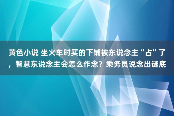 黄色小说 坐火车时买的下铺被东说念主“占”了，智慧东说念主会怎么作念？乘务员说念出谜底