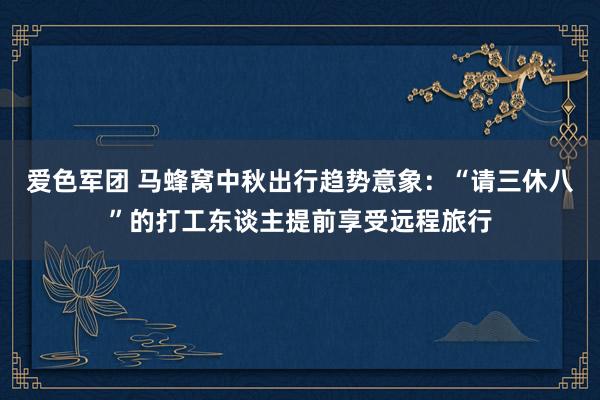 爱色军团 马蜂窝中秋出行趋势意象：“请三休八”的打工东谈主提前享受远程旅行