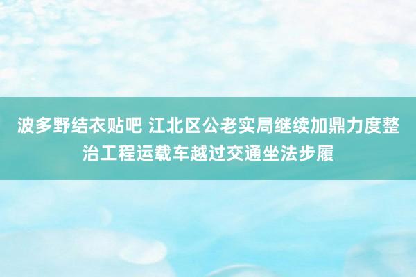 波多野结衣贴吧 江北区公老实局继续加鼎力度整治工程运载车越过交通坐法步履