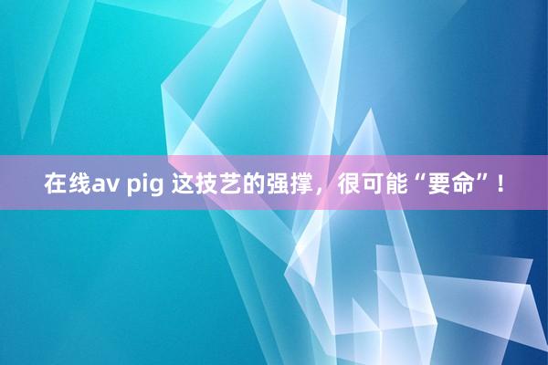 在线av pig 这技艺的强撑，很可能“要命”！