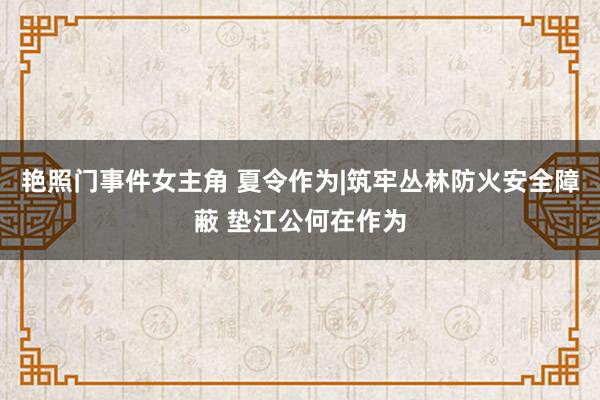 艳照门事件女主角 夏令作为|筑牢丛林防火安全障蔽 垫江公何在作为