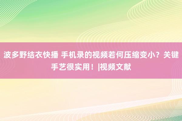 波多野结衣快播 手机录的视频若何压缩变小？关键手艺很实用！|视频文献