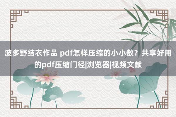 波多野结衣作品 pdf怎样压缩的小小数？共享好用的pdf压缩门径|浏览器|视频文献