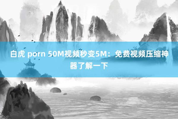 白虎 porn 50M视频秒变5M：免费视频压缩神器了解一下