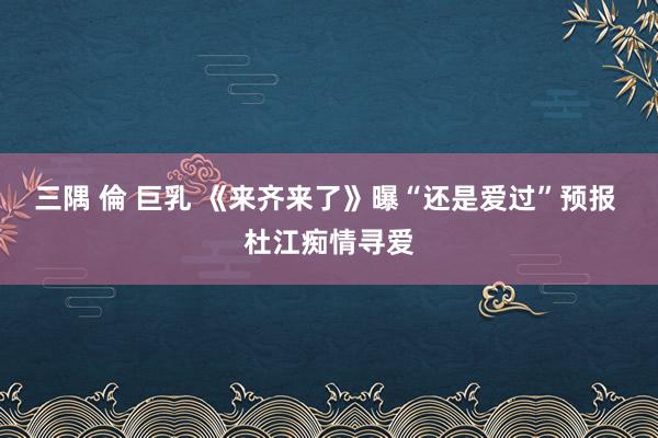 三隅 倫 巨乳 《来齐来了》曝“还是爱过”预报 杜江痴情寻爱